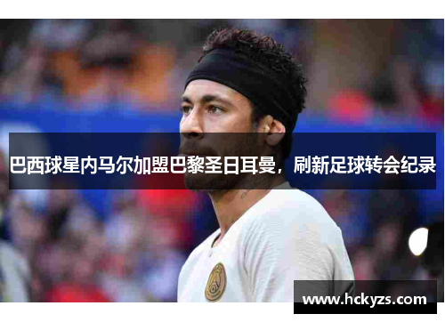 巴西球星内马尔加盟巴黎圣日耳曼，刷新足球转会纪录